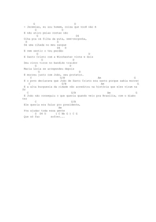 G                           D
 - Jeremias, eu sou homem, coisa que você não é
             G                D
 E não atiro pelas costas não
               G                         D4
 Olha pra cá filha da puta, sem-vergonha,
   D                     G
 Dá uma olhada no meu sangue
                         D4     D
 E vem sentir o teu perdão
               G                              D
 E Santo Cristo com a Winchester vinte e dois
                   G                 D
 Deu cinco tiros no bandido traidor
             G                    D
 Maria Lúcia se arrependeu depois
                 G                          D
 E morreu junto com João, seu protetor.
         C                  G/B                 Am                     G
 E o povo declarava que João de Santo Cristo era santo porque sabia morrer
       C                      G/B                  Am                      G
 E a alta burguesia da cidade não acreditou na história que eles viram na
TV
     C                              G/B               Am                 G
 E João não conseguiu o que queria quando veio pra Brasília, com o diabo
ter
             C                      G/B
 Ele queria era falar pro presidente,
                           Am
 Pra ajudar toda essa gente
             D D4 D     ( C Bb G ) C G
 Que só faz          sofrer...
 
