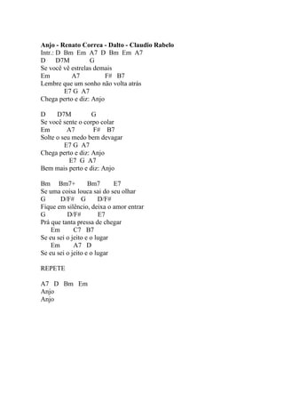 Anjo - Renato Correa - Dalto - Claudio Rabelo
Intr.: D Bm Em A7 D Bm Em A7
D D7M             G
Se você vê estrelas demais
Em         A7           F# B7
Lembre que um sonho não volta atrás
         E7 G A7
Chega perto e diz: Anjo

D     D7M          G
Se você sente o corpo colar
Em        A7       F# B7
Solte o seu medo bem devagar
         E7 G A7
Chega perto e diz: Anjo
           E7 G A7
Bem mais perto e diz: Anjo

Bm Bm7+            Bm7      E7
Se uma coisa louca sai do seu olhar
G      D/F# G          D/F#
Fique em silêncio, deixa o amor entrar
G         D/F#         E7
Prá que tanta pressa de chegar
    Em       C7 B7
Se eu sei o jeito e o lugar
    Em       A7 D
Se eu sei o jeito e o lugar

REPETE

A7 D Bm Em
Anjo
Anjo
 
