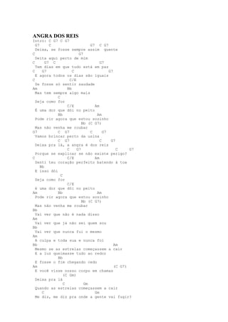 ANGRA DOS REIS
Intro: C G7 C G7
  G7      C                     G7 C G7
  Deixa, se fosse sempre assim quente
C                         G7
  Deita aqui perto de mim
C       G7 C                         G7
  Tem dias em que tudo está em paz
C     G7              C                   G7
  E agora todos os dias são iguais
C                    C/E
  Se fosse só sentir saudade
Am                 Bb
  Mas tem sempre algo mais
             C
  Seja como for
                   C/E            Am
  É uma dor que dói no peito
             Bb                    Am
  Pode rir agora que estou sozinho
                            Bb (C G7)
  Mas não venha me roubar
G7           C G7               C      G7
  Vamos brincar perto da usina
             C G7                    C     G7
  Deixa pra lá, a angra é dos reis
                   C     G7                   C     G7
  Porque se explicar se não existe perigo?
C                  C/E            Am
  Senti teu coração perfeito batendo à toa
     Bb
  E isso dói
               C
  Seja como for
                   C/E
  é uma dor que dói no peito
Am           Bb                    Am
  Pode rir agora que estou sozinho
                            Bb (C G7)
  Mas não venha me roubar
Bb
  Vai ver que não é nada disso
Am
  Vai ver que já não sei quem sou
Bb
  Vai ver que nunca fui o mesmo
Am
  A culpa e toda sua e nunca foi
Bb                                           Am
  Mesmo se as estrelas começassem a cair
  E a luz queimasse tudo ao redor
             Bb
  E fosse o fim chegando cedo
Am                                           (C G7)
  E você visse nosso corpo em chamas
                 (C Gm)
  Deixa pra lá
                 C           Gm
  Quando as estrelas começassem a cair
      C                           Gm
  Me diz, me diz pra onde a gente vai fugir?
 
