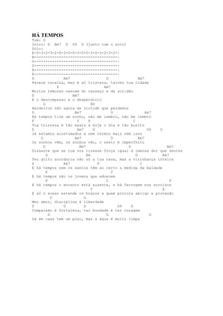HÁ TEMPOS
Tom: D
Intro: D Am7 D G4 G (junto com o solo)
Solo:
E-5-3-2-3-2-0-3-0-0-3-0-5-3-2-3-2-3-2-|
B-------------------------------------|
G-------------------------------------|
D-------------------------------------|
A-------------------------------------|
E-------------------------------------|
D               Am7                   D               Am7
Parece cocaína, mas é só tristeza, talvez tua cidade
              D                      Am7
Muitos temores nascem do cansaço e da solidão
D                   Am7
E o descompasso e o desperdício
      G                        Em
Herdeiros são agora da virtude que perdemos
D                    Am7                 D                Am7
Há tempos tive um sonho, não me lembro, não me lembro
F                     C      F                    C
Tua tristeza é tão exata e hoje o dia é tão bonito
D                     Am7        D                         G4 G
Já estamos acostumados a nem termos mais nem isso
    D                Am7                 D            Am7
Os sonhos vêm, os sonhos vão, o resto é imperfeito
      D                 Am7                   D                   Am7
Disseste que se tua voz tivesse força igual à imensa dor que sentes
        G                   Em                      D           Am7
Teu grito acordaria não só a tua casa, mas a vizinhança inteira
D               Am7                F                   C
E há tempos nem os santos têm ao certo a medida da maldade
        F                                C
E há tempos são os jovens que adoecem
        F                             C                             F
E há tempos o encanto está ausente, e há ferrugem nos sorrisos
                               C                                A
E só o acaso estende os braços a quem procura abrigo e proteção
            D             G
Meu amor, disciplina é liberdade
D               G         D                G4   G
Compaixão é fortaleza, ter bondade é ter coragem
          D                           G                     D
Lá em casa tem um poço, mas a água é muito limpa
 