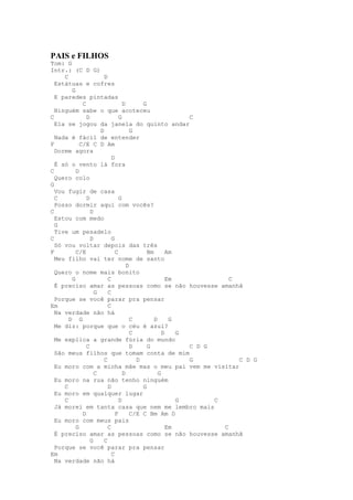 PAIS e FILHOS
Tom: G
Intr.: (C D G)
     C                 D
  Estátuas e cofres
        G
  E paredes pintadas
             C                   D       G
  Ninguém sabe o que acoteceu
C              D               G                         C
  Ela se jogou da janela do quinto andar
                     D               G
  Nada é fácil de entender
F           C/E C D Am
  Dorme agora
                           D
  É só o vento lá fora
C         D
  Quero colo
G
  Vou fugir de casa
  C            D               G
  Posso dormir aqui com vocês?
C                D
  Estou com medo
  G
  Tive um pesadelo
C                D         G
  Só vou voltar depois das três
F         C/E                C             Bm       Am
  Meu filho vai ter nome de santo
                                   D
  Quero o nome mais bonito
        G                C                          Em             C
  É preciso amar as pessoas como se não houvesse amanhã
                   G     C
  Porque se você parar pra pensar
Em                       C
  Na verdade não há
       D G                           C        D      G
  Me diz: porque que o céu é azul?
                                     C            D    G
  Me explica a grande fúria do mundo
               C                     D     G             C D G
  São meus filhos que tomam conta de mim
                       C               D                 G           C D G
  Eu moro com a minha mãe mas o meu pai vem me visitar
                   C             D              G
  Eu moro na rua não tenho ninguém
     C                   D               G
  Eu moro em qualquer lugar
     C                         D                       G       C
  Já morei em tanta casa que nem me lembro mais
             D               F       C/E C Bm Am D
  Eu moro com meus pais
          G              C                          Em           C
  É preciso amar as pessoas como se não houvesse amanhã
                 G     C
  Porque se você parar pra pensar
Em                         C
  Na verdade não há
 