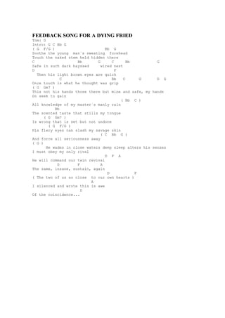 FEEDBACK SONG FOR A DYING FRIED
Tom: G
Intro: G C Bb G
( G F/G )                         Bb G
Soothe the young man´s sweating forehead
Touch the naked stem held hidden there
C                    Bb       G      C       Bb         G
Safe in such dark hayssed       wired nest
D                                      F
  Then his light brown eyes are quick
              C                      Bb    C      G     D G
Once touch is what he thought was grip
( G Gm7 )
This not his hands those there but mine and safe, my hands
Do seek to gain
                                         ( Bb C )
All knowledge of my master´s manly rain
           Bb
The scented taste that stills my tongue
      ( G Gm7 )
Is wrong that is set but not undone
        ( G F/G )
His fiery eyes can slash my savage skin
                                ( C Bb G )
And force all seriousness away
( G )
       He wades in close waters deep sleep alters his senses
I must obey my only rival
                                  D F A
He will command our twin revival
            D        F          A
The same, insane, sustain, again
                                   D            F
( The two of us so close to our own hearts )
                           A
I silenced and wrote this is awe
                       D
Of the coincidence...
 