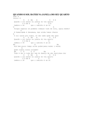 QUANDO O SOL BATER NA JANELA DO SEU QUARTO
Tom: D
Intro: D
              D    G Em     A              G D A
  Quando o sol bater na janela do teu quarto
             D G Em A         G          D A
  Lembra e vê         que o caminho é um só
G                                            A
  Porque esperar se podemos começar tudo de novo, agora mesmo?
         G
  A humanidade é desumana, mas ainda temos chance
A
  O sol nasce pra todos, só não sabe quem não quer
              D    G Em     A              G D A
  Quando o sol bater na janela do teu quarto
             D G Em A                    D
  Lembra e vê         que o caminho é um só
Em                        A                      Em
  Até bem pouco tempo atrás poderiamos mudar o mundo
           A
  Quem roubou nossa coragem?
  Bm     C E          D A           Em         A
  Tudo é dor e toda dor vem do desejo de não sentirmos dor
              D    G Em     A              G D A
  Quando o sol bater na janela do teu quarto
             D G Em A         G          D
  Lembra e vê         que o caminho é um só
 