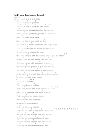 Eu Era um Lobisomem Juvenil
Tom: D
Intro: (Em D A B E D E B)2x
    E                   D          E
    Luz e sentido e palavra
          B         E              D             A   B E
    Palavra é que o coração não pensa
        A
    Ontem faltou água,anteontem faltou luz
                  G
    Teve torcida gritando,quando a luz voltou
            B
    Não falo como você fala
                                               E
    Mas vejo bem o que você me diz
                             A
    Se o mundo é mesmo parecido com o que vejo
                        G
    Prefiro acreditar no mundo do meu jeito
            B
    E você estava esperando voar
                          E                                          G A
    Mas como chegar até às nuvens com os pés no chão?
                E                                  D
    O que sinto muitas vezes faz sentido
                                       E
    E outras vezes não descubro o motivo
                      B                                  E
    Que me explica porque é que não consigo
                                     D
    Ver sentido no que sinto o que procuro
                  A                        B                E
    O que desejo é o que faz parte do meu mundo
  A                     G
    O arco-íris tem sete cores
  B                         E4 E
    E fui juiz supremo
      A                          G
    Vai,vem embora e volta:
                  B                                      E  G A
    Todos têm,todos têm suas próprias razões
      E                                    D
    Qual foi a semente que você plantou?
                      E
    Tudo acontece ao mesmo tempo
                  B
    Nem eu mesmo sei direito
                  E
    O que está acontecendo
          D
    E daí,de hoje em diante
              A              B           E                 C A E G A E C A E G A E
    Todo dia vai ser o dia mais importante
      C             A          E
    Se você quiser alguém pra ser só seu
          G                        A         E
    É só não se esquecer:Estarei aqui
      C             A          E
    Se você quiser alguém pra ser só seu
          G                        A         E
    É só não se esquecer:Estarei aqui
 