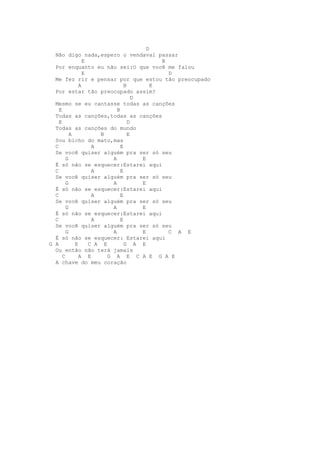 D
  Não digo nada,espero o vendaval passar
                E                           B
  Por enquanto eu não sei:O que você me falou
                E                             D
  Me fez rir e pensar por que estou tão preocupado
              A                 B         E
  Por estar tão preocupado assim?
                                    D
  Mesmo se eu cantasse todas as canções
    E                       B
  Todas as canções,todas as canções
    E                             D
  Todas as canções do mundo
          A           B           E
  Sou bicho do mato,mas
  C                A          E
  Se você quiser alguém pra ser só seu
        G                 A           E
  É só não se esquecer:Estarei aqui
  C                A          E
  Se você quiser alguém pra ser só seu
        G                 A           E
  É só não se esquecer:Estarei aqui
  C                A          E
  Se você quiser alguém pra ser só seu
        G                 A           E
  É só não se esquecer:Estarei aqui
  C                A          E
  Se você quiser alguém pra ser só seu
        G                 A           E       C A E
  É só não se esquecer: Estarei aqui
G A         E     C A E         G A E
  Ou então não terá jamais
      C       A E       G A E C A E G A E
  A chave do meu coração
 