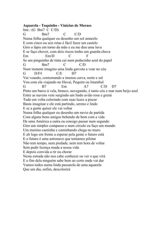 Aquarela - Toquinho - Vinícius de Moraes
Intr.: (G Bm7 C C/D)
G            Bm7            C      C/D
Numa folha qualquer eu desenho um sol amarelo
E com cinco ou seis retas é fácil fazer um castelo
Giro o lápis em torno da mão e eu me dou uma luva
E se faço chover, com dois riscos tenho um guarda-chuva
Em             Em/D            C           F
Se um pinguinho de tinta cai num pedacinho azul do papel
G            Bm7            C         C/D
Num instante imagino uma linda gaivota a voar no céu
G        D/F#          C/E        D7
Vai voando, contornando a imensa curva, norte e sul
Vou com ela viajando no Havaí, Pequim ou Istambul
G            B7           Em             A7          C/D D7
Pinto um barco à vela, branco, navegando, é tanto céu e mar num beijo azul
Entre as nuvens vem surgindo um lindo avião rosa e grená
Tudo em volta colorindo com suas luzes a piscar
Basta imaginar e ele está partindo, sereno e lindo
E se a gente quiser ele vai voltar
Numa folha qualquer eu desenho um navio de partida
Com alguns bons amigos bebendo de bem com a vida
De uma América a outra eu consigo passar num segundo
Giro um simples compasso e num círculo eu faço um mundo
Um menino caminha e caminhando chega no muro
E ali logo em frente a esperar pela gente o futuro está
E o futuro é uma astronave que tentamos pilotar
Não tem tempo, nem piedade, nem tem hora de voltar
Sem pedir licença muda a nossa vida
E depois convida a rir ou chorar
Nesta estrada não nos cabe conhecer ou ver o que virá
E o fim dela ninguém sabe bem ao certo onde vai dar
Vamos todos numa linda passarela de uma aquarela
Que um dia, enfim, descolorirá
 