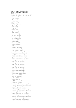 1965 - DUAS TRIBOS
Tom: G
Intro: G D Am D G D C Am D
 G              D
 Vou passar
 Am           D
 Quero ver
 G              D
 Volta aqui
 Am         D
 Vem você
     G D
 Como foi
 Am             D
 Nem sentiu
 G                D
 Se era falso
        Am        D
 Ou fevereiro
 C            G/B
 Temos paz
 C              G/B
 Temos tempo
   Am
 Chegou a hora
                    D
 E a hora é aqui
        G                 D
 Cortaram meus braços
       Am                 D
 Cortaram minhas maos
   G                        D
 Cortaram minhas pernas
        Am            D
 Num dia de verão
        Am            D
 Num dia de verão
        Am            D
 Num dia de verão
 G                      D
 Podia ser meu pai
   Am                   D
 Podia ser meu irmão
 C                G/B
 Não se esqueça
     C      G/B
 Temos sorte
     Am             D
 E agora é aqui
                G               D
 Quando querem transformar
          G           D
 Dignidade em doença
                G               D
 Quando querem transformar
            G                 D
 Inteligência em traição
                G               D
 Quando querem transformar
          G             D
 Estupidez em recompensa
 
