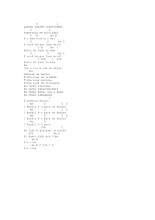 G                D
Quando querem transformar
     G              D
Esperança em maldição:
     G    D           Am D
é o bem contra o mal
     G            D          Am D
E você de que lado está?
            G D       Am D
Estou do lado do bem.
     G            D          Am D
E você de que lado está?
            C G/B      C G/B
Estou do lado do bem.
Am
Com a luz e com os anjos.
   (G)
Mataram um menino
Tinha arma de verdade
Tinha arma nenhuma
Tinha arma de brinquedo
Eu tenho autorama
Eu tenho Hanna-Barbera
Eu tenho pera, uva e maçã
Eu tenho Gaunabara
                    D
E modelos Revell
     Am         D              G D
O Brasil é o país do futuro
     Am         D              G D
O Brasil é o país do futuro
     Am         D              G D
O Brasil é o país do futuro
     Am         D
O Brasil e o pais
   C          G/B              C
Em toda e qualquer situação
   G/B                  Am D
Eu quero tudo pra cima
       Am D
Pra cima
       Am D C G/B D G
Pra cima
 
