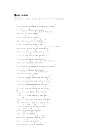 Monte Castelo
Tom: C
Introdução: C F G          C F G      C F G      C F G     C F C/E Dm G


    C      F                 G             C                       F
    Ainda que eu falasse a língua dos homens
           G            C                             F
    E falasse a língua dos anjos
               G C                 F       G C F C/E Dm G
    Sem amor,eu nada seria
                  C F                G       C
    É só o amor,é só o amor
                                 F           G        C
    Que conhece o que é verdade
                      F                        G C
    O amor é bom,não quer o mal
                                       F              G     C F C/E Dm G
    Não sente inveja ou se envaidece
                    C              F                    G C
    O amor é fogo que arde sem se ver
                          F                       G       C
    É ferida que dói e não se sente
                    F                      G            C
    É um contentamento descontente
                          F                  G      C F C/E Dm G
    É dor que desatina sem doer
    C      F                 G               C                     F
    Ainda que eu falasse a língua dos homens
             G          C                           F
    E falasse a língua dos anjos
             G C                     F G C/E Dm G
    Sem amor,eu nada seria
                          C F                               G C
    É um não querer mais que bem querer
                      F                                 G        C
    É solitário andar por entre a gente
                    F                           G            C
    É um não contentar-se de contente
                               F                      G        C
    É cuidar que se ganha em se perder
  Dm                                 G
    É um estar-se preso por vontade
        Dm                                          G
    É servir a quem vence,o vencedor
             Dm                                     G
    É um ter com quem nos mata lealdade
    Dm                                                  G
    Tão contrário a sim é o mesmo amor
               F    C/E          Dm                 G
    Estou acordado e todos dormem
      F        C/E        Dm             G
    Todos dormem,todos dormem
  F            C/E          Dm       G
    Agora vejo em parte
               F                   C/E          Dm G
    Mas então veremos face a face
                 C F                 G       C
    É só o amor,é só o amor
                                 F           G      C
    Que conhece o que é verdade
 