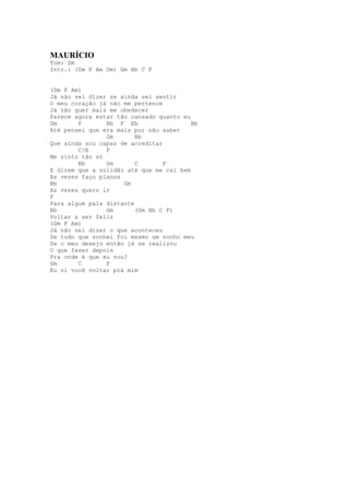 MAURÍCIO
Tom: Dm
Intr.: (Dm F Am Dm) Gm Bb C F


(Dm F Am)
Já não sei dizer se ainda sei sentir
O meu coração já não me pertence
Já não quer mais me obedecer
Parece agora estar tão cansado quanto eu
Dm      F       Bb F Eb                  Bb
Até pensei que era mais por não saber
                Dm       Bb
Que ainda sou capaz de acreditar
        C/E     F
Me sinto tão só
        Bb      Gm       C       F
E dizem que a solidão até que me cai bem
As vezes faço planos
Bb                   Gm
As vezes quero ir
F
Para algum país distante
Bb              Gm       (Gm Bb C F)
Voltar a ser feliz
(Dm F Am)
Já não sei dizer o que aconteceu
Se tudo que sonhei foi mesmo um sonho meu
Se o meu desejo então já se realizou
O que fazer depois
Pra onde é que eu vou?
Gm      C       F
Eu vi você voltar prá mim
 