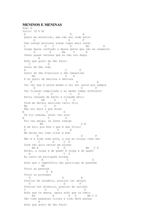 MENINOS E MENINAS
Tom: D
Intro: (D G A)
  D                                           G             A
  Quero me encontrar, mas não sei onde estou
          D                                 G               F
  Vem comigo procurar algum lugar mais calmo
  C                 D         C               D                 Em          A
  Longe dessa confusão e dessa gente que não se respeita
          G               D         Bm          C               D
  Tenho quase certeza que eu não sou daqui
              A
  Acho que gosto de São Paulo
     C                  D
  Gosto de São João
  A                                     C               D
  Gosto de São Francisco e São Sebastião
         Em                             G       A
  E eu gosto de meninos e meninas
       D                                            G                     A
  Vai ver que é assim mesmo e vai ser assim pra sempre
          D                                               G             F
  Vai ficando complicado e ao mesmo tempo diferente
              C             D                 C       D
  Estou cansado de bater e ninguém abrir
                 Em             A       G       D
  Você me deixou sentindo tanto frio
  Bm                C           D
  Não sei mais o que dizer
A                     C               D
  Te fiz comida, velei teu sono
A                       C               D
  Fui teu amigo, te levei comigo
                Em                                        G A
  E me diz: pra mim o que é que ficou?
  D                               G           A
  Me deixa ver como viver é bom
            D                                             G             F
  Não é a vida como está, e sim as coisas como são
              C               D       C D
  Você não quis tentar me ajudar
         Em A                     G   D                         Bm     C D
  Então, a culpa é de quem? A culpa é de quem?
     A                                C D
  Eu canto em português errado
                 A                        C                          D
  Acho que o imperfeito não participa do passado
                 Em
  Troco as pessoas
                      G A
  Troco os pronomes
     D                              G                     A
  Preciso de oxigênio, preciso ter amigos
     D                                G                 F
  Preciso ter dinheiro, preciso de carinho
  C                 D             C                           D
  Acho que te amava, agora acho que te odeio
         Em                   A             G     D               Bm C D
  São tudo pequenas coisas e tudo deve passar
              A
  Acho que gosto de São Paulo
 