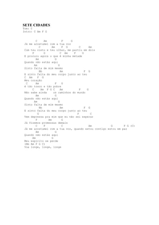 SETE CIDADES
Tom: C
Intro: C Am F G


         C       Am            F    G
 Já me acostumei com a tua voz
             C         Am      F G        C       Am
 Com teu rosto e teu olhar, me partiu em dois
      F          G            C Am    F     G
 E procuro agora o que é minha metade
         Am               G
 Quando não estás aqui
        Am                  G
 Sinto falta de mim mesmo
             Bb               Am              F G
 E sinto falta do meu corpo junto ao teu
 C Am      F G
 Meu coração
  C      Am               F    G
 é tão tosco e tão pobre
      C        Am F G C       Am          F     G
 Não sabe ainda          os caminhos do mundo
         Am               G
 Quando não estás aqui
        Am                  G
 Sinto falta de mim mesmo
             Bb               Am              F G
 E sinto falta do meu corpo junto ao teu
           G                            F          C
 Vem depressa pra mim que eu não sei esperar
         F          Am         G
 Já fizemos promessas demais
         C       F             C                  Am   G       F G (C)
 Já me acostumei com a tua voz, quando estou contigo estou em paz
         Am               G
 Quando não estás aqui
      Am               G
 Meu espírito se perde
 (Bb Am F G C)
 Voa longe, longe, longe
 