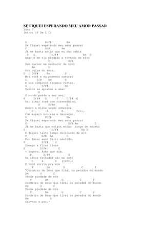 SE FIQUEI ESPERANDO MEU AMOR PASSAR
Tom: C
Intro: (F Dm G C)


  G                 D/F#                   Em
  Se fiquei esperando meu amor passar
  C                 G/B              Am
  Já me basta então que eu não sabia
    D     G                 D/F#                        Em D
  Amar e me via perdido e vivendo em erro
                        C                    G/B
  Sem querer me machucar de novo
        Am              D
  Por culpa do amor.
G       D/F#          Em                 D
  Mas você e eu podemos namorar
  C         G/B         Am               D
  E era simples: ficamos fortes.
  G              D/F#                    Em
  Quando se aprende a amar
             D
  O mundo passa a ser seu.
F         D/F#      G            F         D/F# G
  Sei rimar romã com travesseiro.
             F          D/F#               G
  Quero a minha nação soberana
        C             A              D            Intr.
  Com espaço nobreza e descanso.
  G                 D/F#                   Em
  Se fiquei esperando meu amor passar
  C                                          G/B Am            D
  Já me basta que estava então longe de sereno
G                           D/F#                      Em D
  E fiquei tanto tempo duvidando de mim
  C              G/B Am                    D
  Por fazer amor fazer sentido.
F                D/F#          G
  Começo a ficar livre
F              D/F#                G
  - Espero. Acho que sim.
      F            D/F#                      G
  De olhos fechados não me vejo
        C        A             D     (Intr.)
  E você sorriu pra mim
        F             Dm               G              C        F
  "Cordeiro de Deus que tirai os pecados do mundo
  Dm           G             C
  Tende piedade de nós
      F             Dm               G              C        F
  Cordeiro de Deus que tirai os pecados do mundo
  Dm           G             C
  Tende piedade de nós
      F             Dm               G              C        F
  Cordeiro de Deus que tirai os pecados do mundo
  Dm                      G
  Dai-nos a paz."
 
