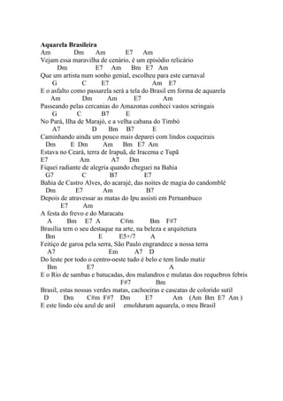 Aquarela Brasileira
Am            Dm      Am         E7    Am
Vejam essa maravilha de cenário, é um episódio relicário
       Dm             E7 Am        Bm E7 Am
Que um artista num sonho genial, escolheu para este carnaval
     G           C      E7                 Am E7
E o asfalto como passarela será a tela do Brasil em forma de aquarela
    Am           Dm       Am        E7         Am
Passeando pelas cercanias do Amazonas conheci vastos seringais
     G         C        B7       E
No Pará, Ilha de Marajó, e a velha cabana do Timbó
     A7             D     Bm B7            E
Caminhando ainda um pouco mais deparei com lindos coqueirais
  Dm        E Dm         Am     Bm E7 Am
Estava no Ceará, terra de Irapuã, de Iracema e Tupã
E7              Am         A7     Dm
Fiquei radiante de alegria quando cheguei na Bahia
  G7             C         B7           E7
Bahia de Castro Alves, do acarajé, das noites de magia do candomblé
  Dm          E7         Am              B7
Depois de atravessar as matas do Ipu assisti em Pernambuco
        E7       Am
A festa do frevo e do Maracatu
  A        Bm E7 A             C#m        Bm F#7
Brasília tem o seu destaque na arte, na beleza e arquitetura
  Bm                   E      E5+/7       A
Feitiço de garoa pela serra, São Paulo engrandece a nossa terra
  A7                      Em        A7 D
Do leste por todo o centro-oeste tudo é belo e tem lindo matiz
  Bm               E7                             A
E o Rio de sambas e batucadas, dos malandros e mulatas dos requebros febris
                               F#7          Bm
Brasil, estas nossas verdes matas, cachoeiras e cascatas de colorido sutil
 D       Dm        C#m F#7 Dm           E7         Am (Am Bm E7 Am )
E este lindo céu azul de anil emolduram aquarela, o meu Brasil
 