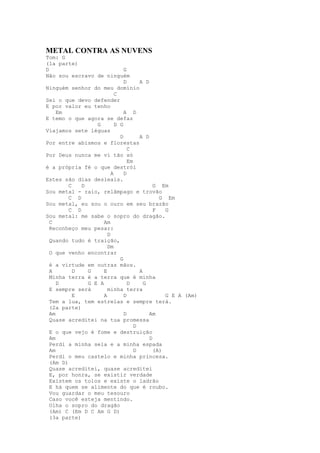 METAL CONTRA AS NUVENS
Tom: G
(1a parte)
D                              G
Não sou escravo de ninguém
                               D      A D
Ninguém senhor do meu domínio
                           C
Sei o que devo defender
E por valor eu tenho
     Em                        A D
E temo o que agora se defaz
                  G        D G
Viajamos sete léguas
                             D        A D
Por entre abismos e florestas
                                 C
Por Deus nunca me vi tão só
                                 Em
é a própria fé o que destrói
                         A     D
Estes são dias desleais.
         C   D                              G Em
Sou metal - raio, relâmpago e trovão
         C D                                  G Em
Sou metal, eu sou o ouro em seu brazão
         C D                                F   G
Sou metal: me sabe o sopro do dragão.
  C                  Am
  Reconheço meu pesar:
                       D
  Quando tudo é traição,
                       Dm
  O que venho encontrar
                             G
  é a virtude em outras mãos.
  A        D   G     E                A
  Minha terra é a terra que é minha
     D         G E A             D      G
  E sempre será        minha terra
           E         A         D                G E A (Am)
  Tem a lua, tem estrelas e sempre terá.
  (2a parte)
  Am                           D          Am
  Quase acreditei na tua promessa
                                    D
  E o que vejo é fome e destruição
  Am                                      D
  Perdi a minha sela e a minha espada
  Am                                D       (A)
  Perdi o meu castelo e minha princesa.
  (Am D)
  Quase acreditei, quase acreditei
  E, por honra, se existir verdade
  Existem os tolos e existe o ladrão
  E há quem se alimente do que é roubo.
  Vou guardar o meu tesouro
  Caso você esteja mentindo.
  Olha o sopro do dragão
  (Am) C (Em D C Am G D)
  (3a parte)
 