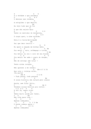 D                             G      D
é a verdade o que assombra
G                     D         A D
O descaso que condena,
                                C
A estupidez o que destrói
                            Em
Eu vejo tudo que se foi
                      A
E que não existe mais
D                                 G        D G
Tenho os sentidos já dormentes,
                                  D      A D
O corpo quer, a alma entende.
                                C
Esta é a terra-de-ninguém
                        Em
Sei que devo resitir -
                                       A     D
Eu quero a espada em minhas mãos.
       C     D                               G Em
Sou metal - raio, relâmpago e trovão
       C D                                        G Em
Sou metal: eu sou o ouro em seu brazão
       C D                                   F     G
Sou metal: me sabe o sopro do dragão.
C                             Am
Não me entrego sem lutar -
                    D
Tenho ainda coração.
                            D
Não aprendi a me render:
                              G     (Em A C G D)
Que caia o inimigo então.
(4a parte)
       (Em A                        C G D)
- Tudo passa, tudo passará
             C                  G              Am
E nossa história não estará pelo avesso
                 G
Assim, sem final feliz.
C                     Em                   Am D
Teremos coisas bonitas pra contar.
  C D G C        D        G
E até lá, vamos viver
C              D        G
Temos muito ainda por fazer.
C   D              Em
Não olhe para trás -
  C    D              G
Apenas começamos.
  C        D          G C D Em
O mundo começa agora -
  C    D            G C G
Apenas começamos
 