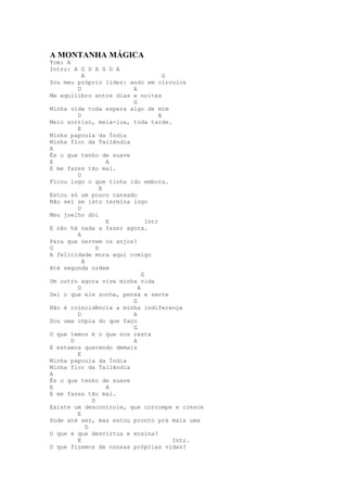 A MONTANHA MÁGICA
Tom: A
Intro: A G D A G D A
           A                         G
Sou meu próprio líder: ando em círculos
         D              A
Me equilibro entre dias e noites
                        G
Minha vida toda espera algo de mim
         D                         A
Meio sorriso, meia-lua, toda tarde.
         E
Minha papoula da Índia
Minha flor da Tailândia
A
És o que tenho de suave
E                    A
E me fazes tão mal.
         D
Ficou logo o que tinha ido embora.
                   E
Estou só um pouco cansado
Não sei se isto termina logo
         D
Meu joelho dói
                     E        Intr
E não há nada a fazer agora.
         A
Para que servem os anjos?
G                D
A felicidade mora aqui comigo
           A
Até segunda ordem
                            G
Um outro agora vive minha vida
         D                A
Sei o que ele sonha, pensa e sente
                        G
Não é coincidência a minha indiferença
         D              A
Sou uma cópia do que faço
                        G
O que temos é o que nos resta
       D                A
E estamos querendo demais
         E
Minha papoula da Índia
Minha flor da Tailândia
A
És o que tenho de suave
E                    A
E me fazes tão mal.
               D
Existe um descontrole, que corrompe e cresce
         E
Pode até ser, mas estou pronto prá mais uma
             D
O que é que desvirtua e ensina?
         E                             Intr.
O que fizemos de nossas próprias vidas?
 