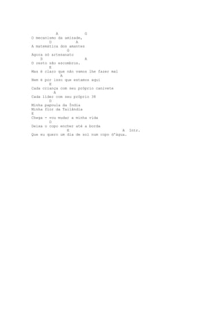 A            G
O mecanismo da amizade,
        D           A
A matemática dos amantes
                G
Agora só artesanato
    D                    A
O resto são escombros.
        E
Mas é claro que não vamos lhe fazer mal
              A
Nem é por isso que estamos aqui
        E
Cada criança com seu próprio canivete
          A
Cada líder com seu próprio 38
        D
Minha papoula da Índia
Minha flor da Tailândia
E
Chega - vou mudar a minha vida
        D
Deixa o copo encher até a borda
                E                        A Intr.
Que eu quero um dia de sol num copo d'água.
 