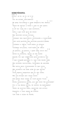 SERENÍSSIMA
Tom: D
Intro: (G D) (D C) (C G D)
 D                    C               G
 Sou um animal sentimental
                    C                             D                 C G C
 Me pego facilmente a quem desperta meu desejo
 D                      C         G
 Tente me obrigr a fazer o que eu não quero
   C           D                          C             G
 E cê vai logo ver o que acontece.
 C                  G
 Acho o que você quiz me dizer
     D                        A
 Mas existem outras coisas.
 D                          C             G                          C
 Consegui meu equilíbrio cortejando a insanidade
 D                          C           G                     C
 Tudo está perdido mas existem possibilidades
 D                        C       G
 Tínhamos a idéia, você mudou os planos
 C                  D                             C         G
 Tínhamos um plano, você mudou de idéia
       C                                          G                 D A
 Já passou, já passou - quem sabe outro dia
 G               Em             A                     D
 Antes eu sonhava, agora já não durmo
           G                      Em              A             D
 Quando foi que competimos pela primeira vez
 G                          Em                      A             D
 O que ninguém percebe é o que todo mundo sabe
         G                  Em                A                   D
 Não entendo terrorismo, falávamos de amizade
 D                                            G
 Não estou mais interessado no que sinto
             C          D                                   C G
 Não acredito em nada além do que duvido
 C D                                        C             G
 Você espera respostas que eu não tenho
     C           D                        C         G
 Não vou brigar por causa disso
     C                              G                             D
 Até penso duas vezes se você quiser ficar
 A       G                  Em                        A              D
 Minha laranjeira verde, por que está tão prateada?
       G                  Em                    A                 D
 Foi a lua dessa noite, do sereno da madrugada?
 G                        Em                                  D
 Tenho um sorriso bobo, parecido com soluço
                 G                          Em
 Enquanto o caos segue em frente
     A                          D
 Com toda a calma do mundo.
 