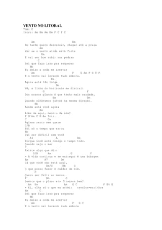 VENTO NO LITORAL
Tom: C
Intro: Am Em Am Em F C F C


      Am                                Em
 De tarde quero descansar, chegar até a praia
              Am
 Ver se o vento ainda está forte
                Em
 E vai ser bom subir nas pedras
            C
 Sei que faço isso pra esquecer
     Bb
 Eu deixo a onda me acertar
      Am                                F      G Am F G C F
 E o vento vai levando tudo embora.
                         Em
 Agora está tão longe
                             Dm
 Vê, a linha do horizonte me distrai:
                 G                                 F
 Dos nossos planos é que tenho mais saudade,
                          Em                       Dm
 Quando olhávamos juntos na mesma direção.
         Bb
 Aonde está você agora
              Am
 Além de aqui, dentro de mim?
 F G Am F G Am Intr.
 C                    Cm
 Agimos certo sem quere
 G/B
 Foi só o tempo que errou
 Bb
 Vai ser dificil sem você
     A4                      A              Dm
 Porque você está comigo o tempo todo.
 Quando vejo o mar
 C
 Existe algo que diz:
        G/B           Am              G               F
 - A vida continua e se entregar é uma bobagem
 Em                A7           Dm
 Já que você não está aqui,
                    Dm/C         Bb       G
 O que posso fazer é cuidar de mim.
         C
 Quero ser feliz ao menos.
 F                  Bb              G
 Lembra que o plano era ficarmos bem?
    Am Em                          Am   G C                  F E4 E
 - Ei, olha só o que eu achei:              cavalos-marinhos
 Em           C
 Sei que faço isso pra esquecer
     Bb
 Eu deixo a onda me acertar
      Am                                F    G C
 E o vento vai levando tudo embora
 