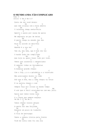 O MUNDO ANDA TÃO COMPLICADO
Tom: C
Intro: C Dm G Dm G F
                 C
 Gosto de ver você dormir
                   Dm                         G
 Que nem criança com a boca aberta
          Dm                       G
 O telefone chega sexta-feira
               F
 Aperto o passo por causa da garoa
        C
 Me empresta um par de meias
             Dm                             G
 A gente chega na sessão das dez
        Dm                           G
 Hoje eu acordo ao meio-dia
    F                       C
 Amanhã é a sua vez
                     F               G          C
 Vem cá, meu bem, que é bom lhe ver
             F                     G
 O mundo anda tão complicado
                     Am              Dm           G
 Que hoje eu quero fazer tudo por você.
                          C
 Temos que consertar o despertador
          Dm                         G
 E separar todas as ferramentas
      Dm                      G
 A mudança grande chegou
             F                                    C
 Com o fog...o e a geladeira e a televisão
                                       Dm
 Não precisamos dormir no chão
                   G            Dm                G
 Até que é bom, mas a cama chegou na terça
        F                            C
 E na quinta chegou o som
           F            G                       C
 Sempre faço mil coisas ao mesmo tempo
                     F               G              Am
 E até que é fácil acostumar-se com meu jeito
                                 Dm
 Agora que temos nossa casa
      G                              C
 é a chave que sempre esqueço
 Dm Ab C C7 Dm Ab G
               C
 Vamos chamar nossos amigos
             Dm               G
 A gente faz uma feijoada
   Dm                                G
 Esquece um pouco do trabalho
    F
 E fica de bate-papo
                 C
 Temos a semana inteira pela frente
             Dm                           G
 Você me conta como foi seu dia
 
