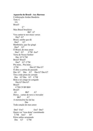 Aquarela do Brasil - Ary Barroso
Colaboração Jordan Bandeira
Tom: C
  C6
Brasil!
          C°
Meu Brasil brsaileiro
                 Bb7 A7
Vou cantar-te nos meus versos
  Dm7 G7
Brasil, samba que dá
 Dm7       G7
Bamboleio, que faz gingá
 Dm7 G7
Ó Brasil, do meu amor
  Dm7 G7         C7M Am7
Terra de Nosso Senhor
  Dm G7 C7M
Brasil! Brasil!
  Dm7 G7 C7M
Pra mim... Pra mim...
C7M                 Dm G7 Dm G7
Ó abre a cortina do passado
Dm G7 Dm G7 Dm G7 Dm G7
Tira a mãe preta do cerrado
 Dm G7 Dm G7 C7M
Bota o rei congo no congado
  Dm G7 Dm G7
Brasil!
  C7M C9 B9 Bb9
Brasil!
A9            Bb7      A7
Deixa... cantar de novo o trovador
    Bb7         A7
A merencória luz da lua
              Dm
Toda canção do meu amor

Dm7 Fm7                 Em7 Dm7
Quero ver "essa dona" caminhando
 C7M Am7           D7
Pelos salões arrastando
 Dm G7          C7M
 