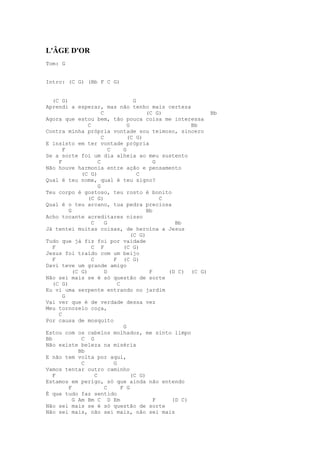 L'ÂGE D'OR
Tom: G


Intro: (C G) (Bb F C G)


   (C G)                                 G
Aprendi a esperar, mas não tenho mais certeza
                         C                    (C G)              Bb
Agora que estou bem, tão pouca coisa me interessa
                 C                    G                     Bb
Contra minha própria vontade sou teimoso, sincero
                         C            (C G)
E insisto em ter vontade própria
       F                     C      G
Se a sorte foi um dia alheia ao meu sustento
     F                 C                         G
Não houve harmonia entre ação e pensamento
              (C G)                        C
Qual é teu nome, qual é teu signo?
                       G
Teu corpo é gostoso, teu rosto é bonito
                 (C G)                             C
Qual é o teu arcano, tua pedra preciosa
         G                                    Bb
Acho tocante acreditares nisso
                   C       G                           Bb
Já tentei muitas coisas, de heroína a Jesus
                                        (C G)
Tudo que já fiz foi por vaidade
   F               C F              (C G)
Jesus foi traído com um beijo
   F               C           F (C G)
Davi teve um grande amigo
           (C G)           D                   F     (D C) (C G)
Não sei mais se é só questão de sorte
   (C G)                         C
Eu vi uma serpente entrando no jardim
       G
Vai ver que é de verdade dessa vez
Meu tornozelo coça,
     C
Por causa de mosquito
                                    G
Estou com os cabelos molhados, me sinto limpo
Bb            C G
Não existe beleza na miséria
             Bb
E não tem volta por aqui,
              C                G
Vamos tentar outro caminho
   F                 C                  (C G)
Estamos em perigo, só que ainda não entendo
         F                 C       F G
É que tudo faz sentido
           G Am Bm C D Em                        F    (D C)
Não sei mais se é só questão de sorte
Não sei mais, não sei mais, não sei mais
 