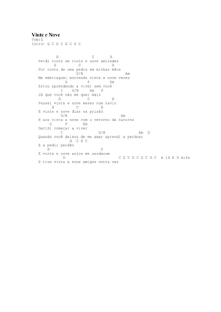 Vinte e Nove
Tom:G
Intro: G C D C G C D C


               G                      C     D
   Perdi vinte em vinte e nove amizades
             G                C               D
   Por conta de uma pedra em minhas mãos
                            G/B                     Am
   Me embriaguei morrendo vinte e nove vezes
                       G           F        Em
   Estou aprendendo a viver sem você
                   C      G/B        Am  D
   Já que você não me quer mais
                 G                 C          D
   Passei vinte e nove meses num navio
           G                C            D
   E vinte e nove dias na prisão
                   G/B                           Am
   E aos vinte e nove com o retorno de Saturno
         G             F        Em
   Decidi começar a viver
                   C                    G/B              Am D
   Quando você deixou de me amar aprendi a perdoar
                         G C D C
   E a pedir perdão
       G                                 C
   E vinte e nove anjos me saudaram
                     D                          C G C D C G C D C   A (D E D A)8x
   E tive vinte e nove amigos outra vez
 
