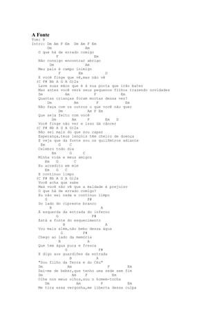 A Fonte
Tom: B
Intro: Dm Am F Em Dm Am F Em
         Dm                          Am
   O que há de errado comigo
               F                           Em
   Não consigo encontrar abrigo
          Dm                         Am
   Meu país é campo inimigo
                 F              Em                D
   E você finge que vê,mas não vê
  (C F# Bb A G A G)2x
   Lave suas mãos que é à sua porta que irão bater
   Mas antes você verá seus pequenos filhos trazendo novidades
   Dm                  Am                  F               Em
   Quantas crianças foram mortas dessa vez?
         Dm                  Am              F                Em
   Não faça com os outros o que você não quer
                 Dm                    Am F Em
   Que seja feito com você
            Dm              Am         F          Em     D
   Você finge não ver e isso dá câncer
  (C F# Bb A G A G)2x
   Não sei mais do que sou capaz
   Esperança,teus lençóis têm cheiro de doença
   E veja que da fonte sou os quilômtros adiante
    Em           G        C
   Celebro todo dia
            Em            G        C
   Minha vida e meus amigos
       Em      G             C
   Eu acredito em mim
       Em      G       C
   E continuo limpo
  (C F# Bb A G A G)2x
   Você acha que sabe
   Mas você não vê que a maldade é prejuízo
   O que há de errado comigo?
   Eu não sei nada e continuo limpo
       G                               F#
   Do lado do cipreste branco
          B                                     A
   À esquerda da entrada do inferno
               G                          F#
   Está a fonte do esquecimento
                     B                            A
   Vou mais além,não bebo dessa água
                   G               F#
   Chego ao lado da memória
                 B                     A
   Que tem água pura e fresca
                       G                       F#
   E digo aos guardiões da entrada
                          B                  A
   "Sou filho da Terra e do Céu"
   Dm                    Am                         F          Em
   Dai-me de beber,que tenho uma sede sem fim
   Dm                       Am       F                Em
   Olhe nos meus olhos,sou o homem-tocha
       Dm                      Am               F              Em
   Me tira essa vergonha,me liberta dessa culpa
 