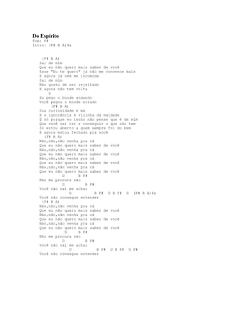 Do Espírito
Tom: F#
Intro: (F# B A)4x


    (F# B A)
   Sai de mim
   Que eu não quero mais saber de você
   Esse "Eu te quero" já não me convence mais
   E agora já nem me incomoda
   Sai de mim
   Não gosto de ser rejeitado
   E agora não tem volta
       G
   Eu pego o bonde andando
   Você pegou o bonde errado
         (F# B A)
   Sua curiosidade é má
   E a ignorância é vizinha da maldade
   E só porque eu tenho não pense que é de mim
   Que você vai ter e conseguir o que não tem
   Só estou aberto a quem sempre foi do bem
   E agora estou fechado pra você
     (F# B A)
   Não,não,não venha pra cá
   Que eu não quero mais saber de você
   Não,não,não venha pra cá
   Que eu não quero mais saber de você
   Não,não,não venha pra cá
   Que eu não quero mais saber de você
   Não,não,não venha pra cá
   Que eu não quero mais saber de você
              D     B F#
   Não me procura não
              D         B F#
   Você não vai me achar
                  D          B F# D B F# G (F# B A)8x
   Você não consegue entender
    (F# B A)
   Não,não,não venha pra cá
   Que eu não quero mais saber de você
   Não,não,não venha pra cá
   Que eu não quero mais saber de você
   Não,não,não venha pra cá
   Que eu não quero mais saber de você
                D   B F#
   Não me procura não
              D         B F#
   Você não vai me achar
                  D           B F# D B F# G F#
   Você não consegue entender
 