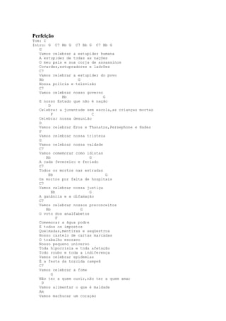 Perfeição
Tom: C
Intro: G C7 Bb G C7 Bb G C7 Bb G
   G
   Vamos celebrar a estupidez humana
   A estupidez de todas as nações
   O meu país e sua corja de assassinos
   Covardes,estupradores e ladrões
   C7
   Vamos celebrar a estupidez do povo
   Bb               G
   Nossa polícia e televisão
   C7
   Vamos celebrar nosso governo
               Bb               G
   E nosso Estado que não é nação
        D
   Celebrar a juventude sem escola,as crianças mortas
          F                 C
   Celebrar nossa desunião
   D
   Vamos celebrar Eros e Thanatos,Persephone e Hades
   F
   Vamos celebrar nossa tristeza
   G
   Vamos celebrar nossa vaidade
   C7
   Vamos comemorar como idiotas
       Bb                 G
   A cada fevereiro e feriado
   C7
   Todos os mortos nas estradas
        Bb                        G
   Os mortos por falta de hospitais
   C7
   Vamos celebrar nossa justiça
          Bb              G
   A ganância e a difamação
   C7
   Vamos celebrar nossos preconceitos
       Bb             G
   O voto dos analfabetos
             F
   Comemorar a água podre
   E todos os impostos
   Queimadas,mentiras e seqüestros
   Nosso castelo de cartas marcadas
   O trabalho escravo
   Nosso pequeno universo
   Toda hipocrisia e toda afetação
   Todo roubo e toda a indiferença
   Vamos celebrar epidemias
   É a festa da torcida campeã
   C7
   Vamos celebrar a fome
          G
   Não ter a quem ouvir,não ter a quem amar
     D
   Vamos alimentar o que é maldade
   Am
   Vamos machucar um coração
 