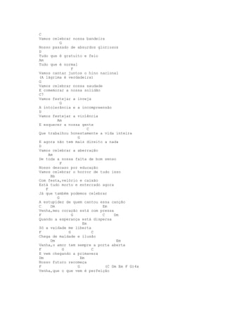 C
Vamos celebrar nossa bandeira
           G
Nosso passado de absurdos gloriosos
D
Tudo que é gratuito e feio
Am
Tudo que é normal
                 F
Vamos cantar juntos o hino nacional
(A lágrima é verdadeira)
G
Vamos celebrar nossa saudade
E comemorar a nossa solidão
C7
Vamos festejar a inveja
           G
A intolerância e a incompreensão
D
Vamos festejar a violência
         Am
E esquecer a nossa gente
                         C
Que trabalhou honestamente a vida inteira
                   G
E agora não tem mais direito a nada
D
Vamos celebrar a aberração
     Am
De toda a nossa falta de bom senso
           F
Nosso descaso por educação
Vamos celebrar o horror de tudo isso
      Bb
Com festa,velório e caixão
Está tudo morto e enterrado agora
   F
Já que também podemos celebrar
         G
A estupidez de quem cantou essa canção
C     Dm                     Em
Venha,meu coração está com pressa
F                G           C     Dm
Quando a esperança está dispersa
                      Em
Só a vaidade me liberta
F              G           C
Chega de maldade e ilusão
      Dm                            Em
Venha,o amor tem sempre a porta aberta
F            G             C
E vem chegando a primavera
Dm                   Em
Nosso futuro recomeça
F                  G           (C Dm Em F G)4x
Venha,que o que vem é perfeição
 