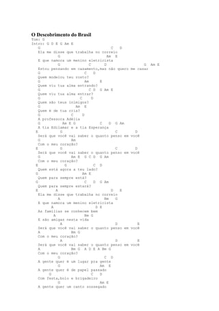 O Descobrimento do Brasil
Tom: G
Intro: G D E G Am E
    G                                              C   D
    Ela me disse que trabalha no correio
                 G                               Am E
    E que namora um menino eletricista
                 G                   C         D                 G Am E
    Estou pensando em casamento,mas não quero              me casar
    G                             C      D
    Quem modelou teu rosto?
    G                             Am         E
    Quem viu tua alma entrando?
    G                                C D G Am E
    Quem viu tua alma entrar?
    G                         C        D
    Quem são teus inimigos?
    G                       Am E
    Quem é de tua cria?
    G                    C      D
    A professora Adélia
    G                Am E G                  C    D G Am
    A tia Edilamar e a tia Esperança
  E                G                                 C       D
    Será que você vai saber o quanto penso em              você
    G                    Am
    Com o meu coração?
  E                G                                 C       D
    Será que você vai saber o quanto penso em              você
    G                    Am E G C D G Am
    Com o meu coração?
  E                   G                  C D
    Quem está agora a teu lado?
  G                             Am E
    Quem para sempre está?
  G                               C      D G Am
    Quem para sempre estará?
  E            A                                   D   E
    Ela me disse que trabalha no correio
                 A                             Bm    G
    E que namora um menino eletricista
           A                               D E
    As famílias se conhecem bem
             A                    Bm G
    E são amigas nesta vida
                   A                                 D        E
    Será que você vai saber o quanto penso em              você
    A                    Bm G
    Com o meu coração?
                   A                                 D        E
    Será que você vai saber o quanto penso em              você
    A                    Bm G A D E A Bm G
    Com o meu coração?
                 G                             C D
    A gente quer é um lugar pra gente
                 G                           Am E
    A gente quer é de papel passado
         G                             C     D
    Com festa,bolo e brigadeiro
                 G                           Am E
    A gente quer um canto sossegado
 