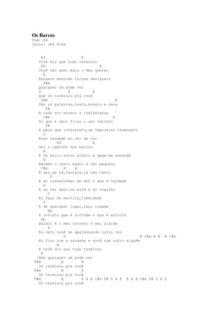 Os Barcos
Tom: E4
Intro: (E4 E)8x


     E4                  E
   Você diz que tudo terminou
     E4                          E
   Você não quer mais o meu querer
       A
   Estamos medindo forças desiguais
       F#m
   Qualquer um pode ver
   D                 B        E
   Que só terminou pra você
     C#m                                 E
   São só palavras,texto,ensaio e cena
         F#
   A cada ato enceno a indiferença
       C#m                             E
   Do que é amor ficou o seu retrato
         F#
   A peça que interpreto,um improviso insensato
       G
   Essa saudade eu sei de cor
              E4              E
   Sei o caminho dos barcos
       A
   E há muito estou alheio e quem me entende
       B
   Recebe o resto exato e tão pequeno
     C#m           B   A
   É dor,se há,tentava,já não tento
            D
   E ao transformar em dor o que é vaidade
       G
   E ao ter amor,se este é só orgulho
          C
   Eu faço da mentira,liberdade
       F
   E de qualquer lugar,faço cidade
          Bb
   E insisto que é virtude o que é entulho
     Eb
   Baldio é o meu terreno e meu alarde
          A
   Eu vejo você se apaixonando outra vez
                   D                              B C#m A B B C#m
   Eu fico com a saudade e você com outro alguém
              A
   E você diz que tudo terminou
     B
   Mas qualquer um pode ver
 F#m             B       E
   Só terminou pra você
 F#m             B       E
   Só terminou pra você
 F#m             B       E A B C#m F# G A E E A B C#m F# G A E
   Só terminou pra você
 