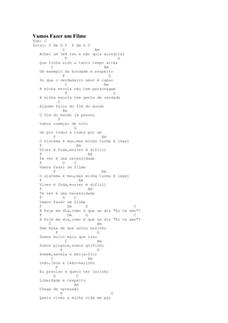 Vamos Fazer um Filme
Tom: C
Intro: F Dm G C F Dm G C
                   C                  Am
   Achei um 3x4 teu e não quis acreditar
                     F                              G
   Que tinha sido a tanto tempo atrás
         C                                 Am
   Um exemplo de bondade e respeito
                   F                          G
   Do que o verdadeiro amor é capaz
                     C                     Am
   A minha escola não tem personagem
                     F                            G
   A minha escola tem gente de verdade
               C
   Alguém falou do fim do mundo
                   Am
   O fim do mundo já passou
               F
   Vamos começar de novo
                          G
   Um por todos e todos por um
           F                              Em
   O sistema é mau,mas minha turma é legal
   F                        Em
   Viver é foda,morrer é difícil
   F                               Em
   Te ver é uma necessidade
   F               G      C
   Vamos fazer um filme
           F                              Em
   O sistema é mau,mas minha turma é legal
   F                          Em
   Viver é foda,morrer é difícil
   F                               Em
   Te ver é uma necessidade
   F               G      C
   Vamos fazer um filme
   F                   Dm        G                    C
   E hoje em dia,como é que se diz "Eu te amo"?
   F                   Dm        G                    C
   E hoje em dia,como é que se diz "Eu te amo"?
       C                               Am
   Sem essa de que estou sozinho
             F                         G
   Somos muito mais que isso
                     C                 Am
   Somos pingüim,somos golfinho
                 F                     G
   Homem,sereia e beija-flor
         C                         Am
   Leão,leoa e leão-marinho
             F
   Eu preciso e quero ter carinho
           G                C
   Liberdade e respeito
                          Am
   Chega de opressão
                 F                              G
   Quero viver a minha vida em paz
 