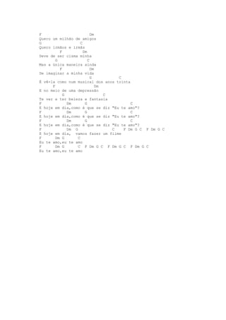 F                           Dm
Quero um milhão de amigos
G                    C
Quero irmãos e irmãs
          F            Dm
Deve de ser cisma minha
        G                 C
Mas a única maneira ainda
          F                 Dm
De imaginar a minha vida
                            G         C
É vê-la como num musical dos anos trinta
      F                        Dm
E no meio de uma depressão
            G                     C
Te ver e ter beleza e fantasia
F             Dm        G                  C
E hoje em dia,como é que se diz "Eu te amo"?
F             Dm        G                  C
E hoje em dia,como é que se diz "Eu te amo"?
F             Dm        G                  C
E hoje em dia,como é que se diz "Eu te amo"?
F             Dm G                  C   F Dm G C F Dm G C
E hoje em dia, vamos fazer um filme
F       Dm G       C
Eu te amo,eu te amo
F       Dm G       C F Dm G C F Dm G C F Dm G C
Eu te amo,eu te amo
 