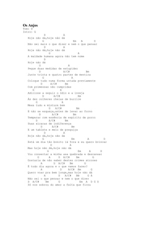Os Anjos
Tom: D
Intro: G
                  D                   A
   Hoje não dá,hoje não dá
                G                                Em     A            D
   Não sei mais o que dizer e nem o que pensar
                  D                   A
   Hoje não dá,hoje não dá
                       G                             A
   A maldade humana agora não tem nome
                  D
   Hoje não dá
            G                              A
   Pegue duas medidas de estupidez
            D                         A/C#                  Bm
   Junte trinta e quatro partes de mentira
                G                              A
   Coloque tudo numa forma untada previamente
              D          A/C#           Bm
   Com promessas não cumpridas
      G                           A
   Adicione a seguir o ódio e a inveja
                D           A/C#                     Bm
   Às dez colheres cheias de burrice
        G                           A
   Mexa tudo e misture bem
                       D     A/C#                   Bm
   E não se esqueça,antes de levar ao forno
            D              A/C#                  Bm
   Temperar com essência de espírito de porco
        D              A/C#             Bm
   Duas xícaras de indiferença
              D            A/C#                Bm
   E um tablete e meio de preguiça
                  D                   A
   Hoje não dá,hoje não dá
                G                              Em            A           D
   Está um dia tão bonito lá fora e eu quero brincar
                         D                   A
   Mas hoje não dá,hoje não dá
                     G                               Em        A       D
   Vou consertar a minha asa quebrada e descansar
          G            A        D A/C#              Bm             G
   Gostaria de não saber destes crimes atrozes
              A             D A/C#           Bm           G
   É todo dia agora e o que vamos fazer?
              A                   D        A/C# Bm               G
   Quero voar pra bem longe,mas hoje não dá
                  A             D       A/C#        Bm       G A
   Não sei o que pensar e nem o que dizer
   D A/C#           Bm          G                      Em A D G D
   Só nos sobrou do amor a falta que ficou
 