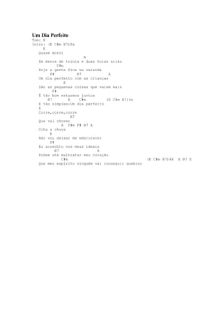 Um Dia Perfeito
Tom: E
Intro: (E C#m B7)8x
     E
   Quase morri
                           A
   Há menos de trinta e duas horas atrás
             C#m
   Hoje a gente fica na varanda
        F#              B7         A
   Um dia perfeito com as crianças
                 E
   São as pequenas coisas que valem mais
          F#
   É tão bom estarmos juntos
       B7          A     C#m     (E C#m B7)4x
   E tão simples:Um dia perfeito
   E
   Corre,corre,corre
                     E7
   Que vai chover
               A C#m F# B7 A
   Olha a chuva
        E
   Não vou deixar me embrutecer
        F#
   Eu acredito nos meus ideais
           B7                A
   Podem até maltratar meu coração
               C#m                                  (E C#m B7)4X   A B7 E
   Que meu espírito ninguém vai conseguir quebrar
 