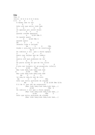 Giz
Tom: D
Intro: (D A D A D E D A)2x
D A      D        A              D
    E mesmo sem te ver
              E                  D           A
    Acho até que estou indo bem
    D           A                    D       A
    Só apareço por assim dizer
    D                E       D           A
    Quando convém aparecer
                     A           A/G# F#m D
    Ou quando quero
                A          A/G# F#m D
    Quando quero
    Bm            D            E           A
    Desenho toda a calçada
                     Bm                D         E        F#m
    Acaba o giz,tem tijolo de construção
                             Bm D                          A
    Eu rabisco o sol que a chuva apagou
    D                A             D           A
    Quero que saibas que me lembro
    D             E                  D             A
    Queria até que pudesses me ver
    D                A         D                      A
    És parte ainda do que me faz forte
    D                      E                       D            A
    E pra ser honesto só um pouquinho infeliz
  A                  A/G#              F#m         D
    Mas tudo bem,tudo bem,tudo bem
  A                  A/G#              F#m         D
    Mas tudo bem,tudo bem,tudo bem
           Bm          D             E         A
    Lá vem,lá vem,lá vem de novo
      Bm                 D             E              F#m
    Acho que estou gostando de alguém
                  Bm             D                   E (A A/G# F#m D)3x
    E é de ti que não me esquecerei
                    (Mas tudo bem,tudo bem,tudo bem...)
    A                        A/G#                         F#m D
    Eu rabisco o sol que a chuva apagou
                    (Mas tudo bem,tudo bem,tudo bem...)
    A                              A/G#               F#m     D
    Acho que estou gostando de alguém
                    (Mas tudo bem,tudo bem,tudo bem...)
 