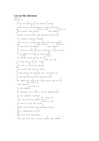 Love in The Afternoon
Tom: D
Intro: D
    D            A          D               A
    É tão estranho,os bons morrem jovens
        D             A D                          A
    Assim parece ser,quando me lembro de você
  Em                             D/F# G A Em            D/F# G A
    Que acabou indo embora                    cedo demais
  D                       A                             D
    Quando eu lhe dizia "Me apaixono todo dia"
                                 A
    E é sempre a pessoa errada
      D                   A            D                    A
    Você sorriu e disse:"Eu gosto de você também"
    Em                          D/F# G A Em            D/F# G A
    Só que você foi embora                  cedo demais
    G                 A       G                      A
    Eu continuo aqui,com meu trabalho e meus amigos
    G                       A                 Em
    E me lembro de você em dias assim
          D/F#                G          A Em A
    Um dia de chuva,um dia de sol
                            D            D/C# D/C G/B
    E o que sinto não sei dizer
  G                 A       D          A
    Vai com os anjos,vai em paz
  Em
    Era assim todo dia de tarde
  G                              A
    A descoberta da amizade,até a próxima vez
  D              A            D                  A
    É tão estranho,os bons morrem antes
  D                     A            D                        A
    Me lembro de você e de tanta gente que se foi
                 Em D/F# G A
    Cedo demais
                   Em D/F# G A
    E cedo demais
    G                         A                         G
    Eu aprendi a ter tudo o que eu sempre quis
               A
    Só não aprendi a perder
    G                            A   Em D/F# G A
    E eu que tive um começo feliz
      A                     D        D/C# D/C G/B
    Do resto eu não sei dizer
    G                                  A
    Lembro das tardes que passamos juntos
    G                            A
    Não é sempre,mas eu sei
    Em
    Que você está bem agora
      G                                     A             G     D
    É,só que este ano o verão acabou cedo demais
 