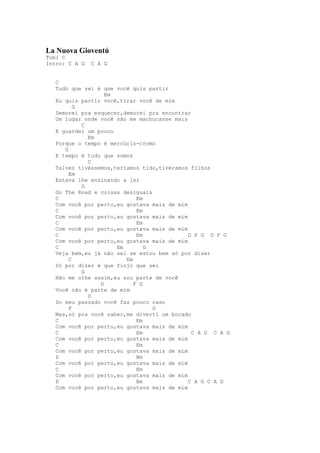 La Nuova Gioventú
Tom: C
Intro: C A G   C A G


   C
   Tudo que sei é que você quis partir
                   Em
   Eu quis partir você,tirar você de mim
          G
   Demorei pra esquecer,demorei pra encontrar
   Um lugar onde você não me machucasse mais
            C
   E guardei um pouco
              Em
   Porque o tempo é mercúrio-cromo
      G
   E tempo é tudo que somos
              C
   Talvez tivéssemos,teríamos tido,tivéramos filhos
        Em
   Estava lhe ensinando a ler
            G
   On The Road e coisas desiguais
   C                         Em
   Com você por perto,eu gostava mais de mim
   C                         Em
   Com você por perto,eu gostava mais de mim
   C                         Em
   Com você por perto,eu gostava mais de mim
   C                         Em              D F G D F G
   Com você por perto,eu gostava mais de mim
   C                  Em        G
   Veja bem,eu já não sei se estou bem só por dizer
        C                Em
   Só por dizer é que finjo que sei
            G
   Não me olhe assim,eu sou parte de você
                 D          F G
   Você não é parte de mim
              D
   Do meu passado você faz pouco caso
        F                         G
   Mas,só pra você saber,me diverti um bocado
   C                         Em
   Com você por perto,eu gostava mais de mim
   C                         Em               C A G C A G
   Com você por perto,eu gostava mais de mim
   C                         Em
   Com você por perto,eu gostava mais de mim
   D                         Bm
   Com você por perto,eu gostava mais de mim
   C                         Em
   Com você por perto,eu gostava mais de mim
   D                         Bm              C A G C A G
   Com você por perto,eu gostava mais de mim
 
