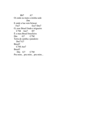 Bb7       A7
Oi onde eu mato a minha sede
              Dm
E onde a lua vem brincar
  Fm7               Em7 Dm7
O, esse Brasil lindo e trigueiro
  C7M Am7           D7
É o meu Brasil brasileiro
Dm       G7       C7M
Terra de samba e pandeiro
  Dm7 G7
Brasil!
  C7M Am7
Brasil!
   Dm G7          C7M
Pra mim... pra mim... pra mim...
 