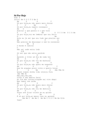 Só Por Hoje
Tom: D
Intro: Am D G C F D Em G
   Am         D           G                  C
   Só por hoje,eu não quero mais chorar
   F        D         Em             G
   Só por hoje,eu espero conseguir
   Am     D            G                 C
   Aceitar o que passou e o que virá
   F        D                   Em                 G D C D Am   D C D Am
   Só por hoje,vou me lembrar que sou feliz
   G                                               Am
   Hoje eu já sei que sou tudo que preciso ser
   Bm                              F                    D
   Não preciso me desculpar e nem te convencer
                Em  A
   O mundo é radical
   C
   Não sei onde estou indo
        G/B
   Só sei que não estou perdido
   C                      D
   Aprendi a viver um dia de cada vez
   Am       D             G                C
   Só por hoje,eu não vou me machucar
   F        D             Em                 G
   Só por hoje,eu não quero me esquecer
   Am               D                  G              C
   Que há algumas pouco vinte e quatro horas
   F              D      Em                G       (Em F#m B)
   Quase joguei minha vida inteira fora
   (Em F#m B)
   Não,não,não,não
   Viver é uma dádiva fatal
   No fim das contas,ninguém sai vivo daqui
   Mas vamos com calma
   Am       D             G                    C
   Só por hoje,eu não quero mais chorar
   F        D            Em              G
   Só por hoje,eu não vou me destruir
   Am       D          G                   C
   Posso até ficar triste se eu quiser
      F         D            Em                  G
   É só por hoje,ao menos isso eu aprendi
         (Am Bm C Am Bm C Am Bm C D G C Bm Am G)2x
   Yeah!
 