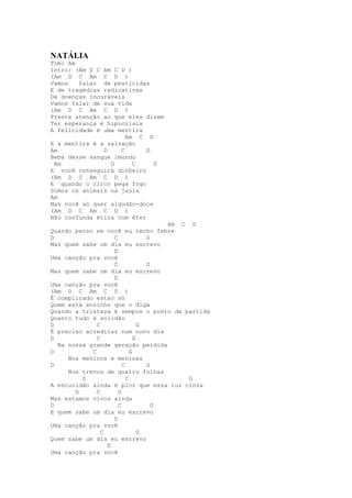 NATÁLIA
Tom: Am
Intro: (Am D C Am C D )
(Am D C Am C D )
Vamos   falar de pesticidas
E de tragédias radioativas
De doenças incuráveis
Vamos falar de sua vida
(Am D C Am C D )
Preste atenção ao que eles dizem
Ter esperança é hipocrisia
A felicidade é uma mentira
                      Am C D
E a mentira é a salvação
Am             D    C       D
Beba desse sangue imundo
 Am              D      C     D
E você conseguirá dinheiro
(Am D C Am C D )
E quando o circo pega fogo
Somos os animais na jaula
Am
Mas você só quer algodão-doce
(Am D C Am C D )
Não confunda ética com éter
                                      Am C D
Quando penso em você eu tenho febre
D                   C             G
Mas quem sabe um dia eu escrevo
                    D
Uma canção pra você
                    C             G
Mas quem sabe um dia eu escrevo
                    D
Uma canção pra você
(Am D C Am C D )
É complicado estar só
Quem está sozinho que o diga
Quando a tristeza é sempre o ponto de partida
Quanto tudo é solidão
D             C                 G
É preciso acreditar num novo dia
D             C               G
  Na nossa grande geração perdida
D           C               G
     Nos meninos e meninas
D                       C         G
     Nos trevos de quatro folhas
         D                C                G
A escuridão ainda é pior que essa luz cinza
       D      C       G
Mas estamos vivos ainda
D                     C             G
E quem sabe um dia eu escrevo
                    D
Uma canção pra você
                C               G
Quem sabe um dia eu escrevo
                  D
Uma canção pra você
 