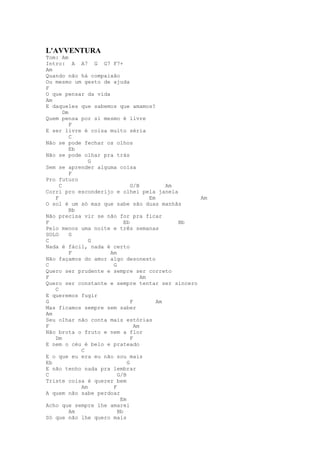 L'AVVENTURA
Tom: Am
Intro: A A7 G G7 F7+
Am
Quando não há compaixão
Ou mesmo um gesto de ajuda
F
O que pensar da vida
Am
E daqueles que sabemos que amamos?
       Dm
Quem pensa por si mesmo é livre
          F
E ser livre é coisa muito séria
          C
Não se pode fechar os olhos
          Eb
Não se pode olhar pra trás
                G
Sem se aprender alguma coisa
          F
Pro futuro
     C                        G/B           Am
Corri pro esconderijo e olhei pela janela
   F                                  Em          Am
O sol é um só mas que sabe são duas manhãs
          Bb
Não precisa vir se não for pra ficar
F                          Eb                  Bb
Pelo menos uma noite e três semanas
SOLO      G
C               G
Nada é fácil, nada é certo
          F          Am
Não façamos do amor algo desonesto
C                     G
Quero ser prudente e sempre ser correto
F                                  Am
Quero ser constante e sempre tentar ser sincero
   C
E queremos fugir
G                             F          Am
Mas ficamos sempre sem saber
Am
Seu olhar não conta mais estórias
F                               Am
Não brota o fruto e nem a flor
   Dm                         F
E nem o céu é belo e prateado
             C
E o que eu era eu não sou mais
Eb                          G
E não tenho nada pra lembrar
C                       G/B
Triste coisa é querer bem
             Am       F
A quem não sabe perdoar
                         Em
Acho que sempre lhe amarei
          Am            Bb
Só que não lhe quero mais
 