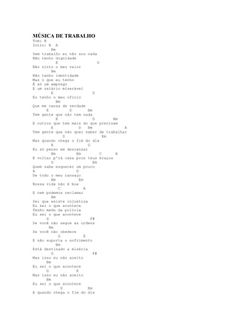 MÚSICA DE TRABALHO
Tom: B
Intro: B    A
         Bm
Sem trabalho eu não sou nada
Não tenho dignidade
            E                      D
Não sinto o meu valor
         Bm
Não tenho identidade
Mas o que eu tenho
É só um emprego
E um salário miserável
         E                      D
Eu tenho o meu ofício
            Bm
Que me cansa de verdade
      E             D        Bm
Tem gente que não tem nada
            E                   D         Bm
E outros que tem mais do que precisam
         E              D    Bm              A
Tem gente que não quer saber de trabalhar
                  D                    Em
Mas quando chega o fim do dia
         A                   D
Eu só penso em descansar
         Bm           Em             C     A
E voltar p'rá casa pros teus braços
         D                      Em
Quem sabe esquecer um pouco
A                     D
De todo o meu cansaço
         Bm             Em
Nossa vida não é boa
              C            A
E nem podemos reclamar
         Bm
Sei que existe injustiça
Eu sei o que acontece
Tenho medo da polícia
Eu sei o que acontece
      G                        F#
Se você não segue as ordens
        Bm
Se você não obedece
              G            E
E não suporta o sofrimento
            Bm
Está destinado a miséria
         G                      F#
Mas isso eu não aceito
      Bm
Eu sei o que acontece
      G               E
Mas isso eu não aceito
      Bm
Eu sei o que acontece
                D            Em
E quando chega o fim do dia
 