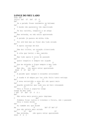 LONGE DO MEU LADO
Tom: Dm7
Intro: Dm7 G7 Dm7 G7 F
Dm7                             G7
    Se a paixão fosse realmente um bálsamo
Dm7                                      G7
    O mundo não pareceria tão equivocado
F                            G
    Te dou carinho, respeito e um afago
Dm7                               G7
    Mas entenda, eu não estou apaixonado
Am7
    A paixão já passou em minha vida
C
    Foi até bom mas ao final deu tudo errado
Am7
    E agora carrego em mim
               C
    Uma dor triste, um coração cicatrizado
Dm7                          G7
    E olha que tentei o meu caminho
Am                                F
    Mas tudo agora é coisa do passado
Dm7                     G
    Quero respeito e sempre ter alguém
Am                                               F
    Que me entenda e fique sempre a meu lado
Dm7           G7      Dm7                     G7
    Mas não,     não quero estar apaixonado
  SOLO F G7 Dm7 G7
Am7
    A paixão quer sangue e corações arruinados
C
    E suade é só mágoa por ter sido feito tanto estrago
Am7                                    C
    E essa escravidão e essa dor não quero mais
Dm7                 G7         Am
    Quando acreditei que tudo era um fato consumado
Dm7        G7                        A
    Veio a foice e jogou-te longe
Longe do meu lado
( Dm7 G7 Dm7 G7 F G )
Am7
    Não estou mais pronto para lágrimas
C                          Am7
    Podemos ficar juntos e vivermos o futuro, não o passado
    Veja o nosso mundo
Dm7                       G7
    Eu também sei que dizem
Am                      F                Dm7 G7 Dm7 G7
    Que não existe amor errado
Dm7        G7     Dm7                              G7
    Mas entenda,       não quero estar apaixonado
SOLO F G C
 