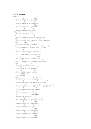 A Via Láctea
Tom: B
               B               C#m
    Quando tudo está perdido
                 A             B
    Sempre existe um caminho
                               C#m
    Quando tudo está perdido
                 A           B
    Sempre existe uma luz
 F#m     B                 E
    Mas não me diga isso
  A                            E
    Hoje a tristeza não é passageira
  F#m7                                 B7
    Hoje fiquei com febre a tarde inteira
  F#m7           G#m
    E quando chegar a noite
  A                      B                 F#m7    E
    Cada estrela parecerá uma lágrima
               A                         E
    Queria ser como os outros
                     F#m                 B
    E rir das desgraças da vida
       F#m                           G#m
    Ou fingir sempre estar bem
             A                                 B
    Ver a leveza das coisas com humor
  F#m7                     E
    Mas não me diga isso
         F#m7                        E
    É só hoje e isso passa
           A                   E
    Só me deixe aqui quieto
           F#m7 B
    Isso passa
  F#m7                       B A           E
    Amanhã é um outro dia,não é
               B                     A           E
    Eu nem sei por que me sinto assim
                   B                   A             E
    Vem de repente,um anjo triste perto de mim
               A                   E
    E essa febre que não passa
    F#m7                     B
    E meu sorriso sem graça
    A                      G#m F#m7
    Não me dê atenção
                 B               A           E
    Mas obrigado por pensar em mim
               B               C#m
    Quando tudo está perdido
                 A           B
    Sempre existe uma luz
                               C#m
    Quando tudo está perdido
                 A             B
    Sempre existe um caminho
                               C#m
    Quando tudo está perdido
 