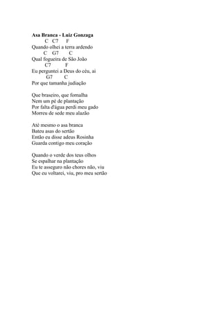 Asa Branca - Luiz Gonzaga
      C C7      F
Quando olhei a terra ardendo
     C G7        C
Qual fogueira de São João
      C7       F
Eu perguntei a Deus do céu, ai
      G7       C
Por que tamanha judiação

Que braseiro, que fornalha
Nem um pé de plantação
Por falta d'água perdi meu gado
Morreu de sede meu alazão

Até mesmo o asa branca
Bateu asas do sertão
Então eu disse adeus Rosinha
Guarda contigo meu coração

Quando o verde dos teus olhos
Se espalhar na plantação
Eu te asseguro não chores não, viu
Que eu voltarei, viu, pro meu sertão
 