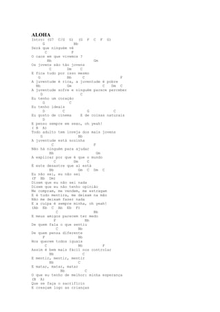 ALOHA
Intro: (G7 C/G G) (G F C F G)
       G                    Bb
Será que ninguém vê
         C                F
O caos em que vivemos ?
           Bb                            Gm
Os jovens são tão jovens
            C          Dm        C
E fica tudo por isso mesmo
   G                   Bb          C               F
A juventude é rica, a juventude é pobre
  Bb                   Gm                     C Dm C
A juventude sofre e ninguém parece perceber
     D                           C
Eu tenho um coração
       G                C
Eu tenho ideais
       D             C                 G         C
Eu gosto de cinema               E de coisas naturais
       D
E penso sempre em sexo, oh yeah!
( B A)
Todo adulto tem inveja dos mais jovens
     G                         Bb
A juventude está sozinha
              C                          F
Não há ninguém para ajudar
            Bb                             Gm
A explicar por que é que o mundo
                C           Dm         C
É este desastre que aí está
            Bb                 Gm C Dm C
Eu não sei, eu não sei
(F Bb Dm)
Dizem que eu não sei nada
Dizem que eu não tenho opinião
Me compram, me vendem, me estragam
E é tudo mentira, me deixam na mão
Não me deixam fazer nada
E a culpa é sempre minha, oh yeah!
(Ab Eb C Ab Eb F)
                  C                      Bb
E meus amigos parecem ter medo
                F                    Bb
De quem fala o que sentiu
                  C            Bb
De quem pensa diferente
       F                       Bb
Nos querem todos iguais
         C                     Bb             F
Assim é bem mais fácil nos controlar
            Bb                     C
E mentir, mentir, mentir
            Bb                 C
E matar, matar, matar
                    Bb               C
O que eu tenho de melhor: minha esperança
(B A)
Que se faça o sacrifício
E cresçam logo as crianças
 